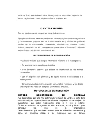 situación financiera de la empresa), los registros de inventarios, registros de
ventas, registros de costos, el personal de la empresa, etc.
FUENTES EXTERNAS
Son las fuentes que se encuentran fuera de la empresa.
Ejemplos de fuentes externas pueden ser Internet (páginas web de organismos
gubernamentales, páginas web de la competencia, etc.), oficinas de gobierno,
locales de la competencia, proveedores, distribuidores, clientes, diarios,
revistas, publicaciones, etc.; en donde se puede obtener información referente
a estadísticas, tendencias, preferencias, etc.
INSTRUMENTOS DE RECOPILACIÓN
− Cualquier recurso que recopile información referente a la investigación.
.− Es un mecanismo recopilador de datos.
− Son elementos básicos que extraen la información de las fuentes
consultadas.
− Son los soportes que justifican y de alguna manera le dan validez a la
investigación.
− Como instrumentos de investigación son amplios y variados y van desde
una simple ficha hasta un compleja y sofisticada encuesta.
METODOLOGÍAS DE DIGNOSTICO
METODO SOCIOTECNICO DE SISTEMAS
Fue desarrollado por Eric Trist del instituto Tavistock de Londres y parte de la
idea de cualquier organización es un sistema compuesto por un conjunto de
subsistemas que están relacionados entre si y con el entorno.
Dichos subsistemas se agrupan en dos apartados, social y técnico para
conseguir los fines de la organización.
Debe determinar qué relaciones existen entre los diferentes subsistemas y
como un problema afecta a las relaciones con los demás.
 