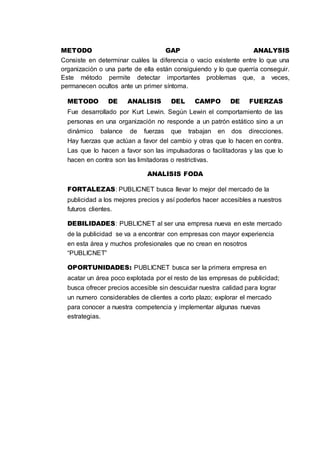 METODO GAP ANALYSIS
Consiste en determinar cuáles la diferencia o vacio existente entre lo que una
organización o una parte de ella están consiguiendo y lo que querría conseguir.
Este método permite detectar importantes problemas que, a veces,
permanecen ocultos ante un primer síntoma.
METODO DE ANALISIS DEL CAMPO DE FUERZAS
Fue desarrollado por Kurt Lewin. Según Lewin el comportamiento de las
personas en una organización no responde a un patrón estático sino a un
dinámico balance de fuerzas que trabajan en dos direcciones.
Hay fuerzas que actúan a favor del cambio y otras que lo hacen en contra.
Las que lo hacen a favor son las impulsadoras o facilitadoras y las que lo
hacen en contra son las limitadoras o restrictivas.
ANALISIS FODA
FORTALEZAS: PUBLICNET busca llevar lo mejor del mercado de la
publicidad a los mejores precios y así poderlos hacer accesibles a nuestros
futuros clientes.
DEBILIDADES: PUBLICNET al ser una empresa nueva en este mercado
de la publicidad se va a encontrar con empresas con mayor experiencia
en esta área y muchos profesionales que no crean en nosotros
“PUBLICNET”
OPORTUNIDADES: PUBLICNET busca ser la primera empresa en
acatar un área poco explotada por el resto de las empresas de publicidad;
busca ofrecer precios accesible sin descuidar nuestra calidad para lograr
un numero considerables de clientes a corto plazo; explorar el mercado
para conocer a nuestra competencia y implementar algunas nuevas
estrategias.
 