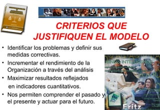 CRITERIOS QUE
JUSTIFIQUEN EL MODELO
• Identificar los problemas y definir sus
medidas correctivas.
• Incrementar el rendimiento de la
Organización a través del análisis
• Maximizar resultados reflejados
en indicadores cuantitativos.
• Nos permiten comprender el pasado y
el presente y actuar para el futuro.
 