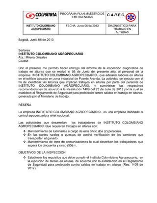 PROGRAMA PLAN MAESTRO DE
EMERGENCIAS
G.A.R.E.C.
INSTITUTO COLOMBIANO
AGROPECUARIO
FECHA: Junio 06 de 2013 DIAGNOSTICO PARA
TRABAJO EN
ALTURAS
Bogotá, Junio 06 de 2013
Señores
INSTITUTO COLOMBIANO AGROPECUARIO
Ata.: Milena Grisales
Ciudad
Con el presente me permito hacer entrega del informe de la inspección diagnostica de
trabajo en alturas que se realizó el 06 de Junio del presente año, al personal de la
empresa INSTITUTO COLOMBIANO AGROPECUARIO., que adelanta labores en alturas
en el edificio ubicado en zona industrial de Puente Aranda. La actividad se ejecuta con el
fin de identificar las labores que implican trabajos en alturas por parte del personal de
INSTITUTO COLOMBIANO AGROPECUARIO, y suministrar las respectivas
recomendaciones de acuerdo a la Resolución 1409 del 23 de Julio de 2012 por la cual se
establece el Reglamento de Seguridad para protección contra caídas en trabajo en alturas,
generada por el Ministerio de trabajo.
RESEÑA
La empresa INSTITUTO COLOMBIANO AGROPECUARIO., es una empresa dedicada al
control agropecuario a nivel nacional.
Las actividades que desarrollan los trabajadores de INSTITUTO COLOMBIANO
AGROPECUARIO. Que requieren trabajos en alturas son:
 Mantenimiento de luminarias a cargo de este oficio dos (2) personas.
 En las partes rurales o puestos de control verificación de los camiones que
transportan el ganado.
 Mantenimiento de torre de comunicaciones la cual describen los trabajadores que
supera los cincuenta y cinco (55) m.
OBJETIVOS DE LA INSPECCION
 Establecer los requisitos que debe cumplir el Instituto Colombiano Agropecuario, en
la ejecución de tareas en alturas, de acuerdo con lo establecido en el Reglamento
de Seguridad para protección contra caídas en trabajo en alturas (Res. 1409 de
2012).
 