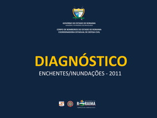 DIAGNÓSTICO ENCHENTES/INUNDAÇÕES - 2011   GOVERNO DO ESTADO DE RORAIMA AMAZÔNIA: PATRIMÔNIO DOS BRASILEIROS CORPO DE BOMBEIROS DO ESTADO DE RORAIMA COORDENADORIA ESTADUAL DE DEFESA CIVIL 