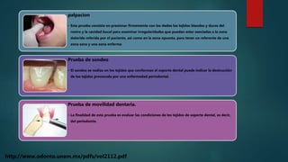 palpacion
• Esta prueba consiste en presionar firmemente con los dedos los tejidos blandos y duros del
rostro y la cavidad bucal para examinar irregularidades que puedan estar asociadas a la zona
dolorida referida por el paciente, asi como en la zona opuesta, para tener un referente de una
zona sana y una zona enferma
Prueba de sondeo
• El sondeo se realiza en los tejidos que conforman el soporte dental puede indicar la destrucción
de los tejidos provocada por una enfermedad periodontal.
Prueba de movilidad dentaria.
• La finalidad de esta prueba es evaluar las condiciones de los tejidos de soporte dental, es decir,
del periodonto.
http://www.odonto.unam.mx/pdfs/vol2112.pdf
 