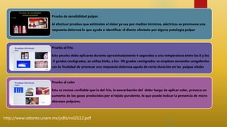 Prueba de sensibilidad pulpar.
Al efectuar pruebas que estimulen el dolor ya sea por medios térmicos, eléctricos se promueve una
respuesta dolorosa lo que ayuda a identificar el diente afectado por alguna patología pulpar
Prueba al frio.
Esta prueba debe aplicarse durante aproximadamente 4 segundos a una temperatura entre los 0 y los
-5 grados centígrados, se utiliza hielo, a los -50 grados centígrados se emplean aerosoles congelantes
con la finalidad de provocar una respuesta dolorosa aguda de corta duración en las pulpas vitales.
Prueba al calor
Esta es menos confiable que la del frio, la exacerbación del dolor luego de aplicar calor, provoca un
aumento de los gases producidos por el tejido purulento, lo que puede indicar la presencia de micro
abscesos pulpares.
http://www.odonto.unam.mx/pdfs/vol2112.pdf
 