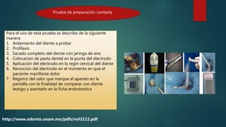 Prueba de preparación cavitaria.
http://www.odonto.unam.mx/pdfs/vol2112.pdf
Para el uso de esta prueba se describe de la siguiente
manera
1. Aislamiento del diente a probar
2. Profilaxis
3. Sacado completo del diente con jeringa de aire
4. Colocacion de pasta dental en la punta del electrodo
5. Aplicación del electrodo en la regin cervical del diente
6. Remocion del electrodo en el momento en que el
paciente manifieste dolor
7. Registro del valor que marque el aparato en la
pantalla con la finalidad de comparar con diente
testigo y asentarlo en la ficha endodontica
 