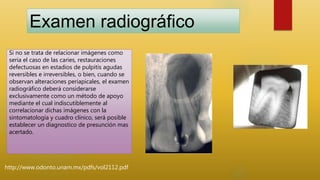 http://www.odonto.unam.mx/pdfs/vol2112.pdf
Examen radiográfico
Si no se trata de relacionar imágenes como
seria el caso de las caries, restauraciones
defectuosas en estadios de pulpitis agudas
reversibles e irreversibles, o bien, cuando se
observan alteraciones periapicales, el examen
radiográfico deberá considerarse
exclusivamente como un método de apoyo
mediante el cual indiscutiblemente al
correlacionar dichas imágenes con la
sintomatología y cuadro clínico, será posible
establecer un diagnostico de presunción mas
acertado.
 