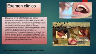 Examen clínico
 El avance en la odontología da como
resultado tratamientos dentales que no solo
se les proporciona a individuos jóvenes o que
no presentan trastorno alguno. Como
consecuencia muchas personas pueden tener
enfermedades sistémicas, lesiones,
traumatismos o procedimientos quirúrgicos
como por lo que es probable que tenga una
ingesta medicamentosa que interfiera con los
procedimientos endodonticos.
http://www.odonto.unam.mx/pdfs/vol2112.pdf
 