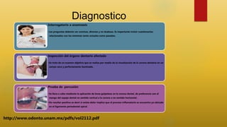 Diagnostico
Interrogatorio o anamnesis
•Las preguntas deberán ser concisas, directas y no dudosas. Es importante incluir cuestionarios
relacionados con los síntomas tanto actuales como pasados.
Inspección del órgano dentario afectado
•Se trata de un examen objetivo que se realiza por medio de la visualización de la corona dentaria en un
campo seco y perfectamente iluminado.
Prueba de percusión
•Se lleva a cabo mediante la aplicación de leves golpeteos en la corona dental, de preferencia con el
mango del espejo dental en sentido vertical a la corona o en sentido horizontal .
•De resultar positivo es decir si existe dolor implica que el proceso inflamatorio se encuentra ya ubicado
en el ligamento periodontal apical
http://www.odonto.unam.mx/pdfs/vol2112.pdf
 