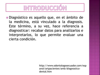  Diagnóstico es aquello que, en el ámbito de
la medicina, está vinculado a la diagnosis.
Este término, a su vez, hace referencia a
diagnosticar: recabar datos para analizarlos e
interpretarlos, lo que permite evaluar una
cierta condición.
http://www.odontologosecuador.com/esp
anol/artpacientes/amb/diagnostico-
dental.htm
 