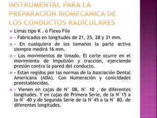  Limas tipo K . ó Flexo File
 - Fabricados en longitudes de 21, 25, 28 y 31 mm.
 - En cualquiera de los tamaños la parte activa
siempre medirá 16 mm.
 - Los movimientos de limado. El corte ocurre en el
movimiento de Impulsión y tracción, ejerciendo
presión contra la pared del conducto.
 - Estan regidos por las normas de la Asociación Dental
Americana (ADA). Con Numeración y conicidades
preestablecidas.
 - Vienen en cajas de N° 08, N° 10 , de diferentes
longitudes. Y en cajas de Primera Serie, de la N°15 a
la N° 40 y de Segunda Serie de la N°45 a la N° 80. de
diferentes longitudes.
 