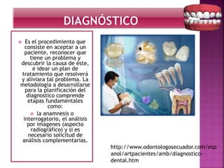  Es el procedimiento que
consiste en aceptar a un
paciente, reconocer que
tiene un problema y
descubrir la causa de éste,
e idear un plan de
tratamiento que resolverá
y aliviara tal problema. La
metodología a desarrollarse
para la planificación del
diagnostico comprende
etapas fundamentales
como:
 la anamnesis o
interrogatorio, el análisis
por imágenes (aspecto
radiográfico) y si es
necesario solicitud de
análisis complementarias.
http://www.odontologosecuador.com/esp
anol/artpacientes/amb/diagnostico-
dental.htm
 