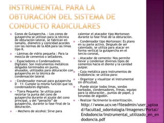  Conos de Gutapercha. : Los conos de
gutapercha se utilizan para la técnica
de obturación lateral, se fabrican en
tamaño, diámetro y conicidad acordes
con las normas de la ADA para las limas
tipo K.
 - Láminas de vidrio pequeña : Para la
mezcla de cementos o selladores.
 - Espaciadores o Condensadores
Digitales: Son instrumentos metálicos
delgados terminados en punta,
ahusados, utilizados para obturación con
gutapercha en la técnica de
condensación lateral
 - Condensador manual para gutapercha
D – 11: Cumple la misma función que los
condensadores digitales.
 - Tijera Pequeña: Se utiliza para
recortar la punta del cono de
gutapercha durante el ajuste del cono
principal, y del “penacho” de
gutapercha, durante la fase final de la
obturación.
 - Mechero de alcohol: Sirve para
calentar el atacador tipo Mortonson
durante la fase final de la obturación.
 - Condensador tipo Mortonson: Es plano
en su parte activa. Después de ser
calentado, se utiliza para atacar en
forma vertical la gutapercha en el
tercio coronal,
 - Atacador de cemento: Nos permite
llevar y condensar diversos tipos de
cementos hacia el diente y la cavidad
pulpar.
 - Caja metálica para instrumentos de
Endodoncia: se utiliza para:
 - Organizar y visualizar el instrumental
sin dificultad.
 - Puede alojar todas limas, sondas
barbadas, condensadores, fresas, equipo
para la obturación , puntas de papel, y
torundas de algodón.
 - Realizar fácilmente la esterilización.
http://www.ucv.ve/fileadmin/user_uploa
d/facultad_odontologia/Imagenes/Portal/
Endodoncia/Instrumental_utilizado_en_en
dodoncia.pdf
 