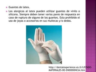  Guantes de latex.
 Los alergicos al latex pueden utilizar guantes de vinilo o
silicona. Siempre deben tener varios pares de respuesta en
caso de ruptura de alguno de los guantes. Esta prohibido el
uso de joyas o accesorios en sus muñecas y/o dedos.
http://dentalexperience.es.tl/LISTADO-
MATERIALES-DE-ENDODONCIA.htm
 