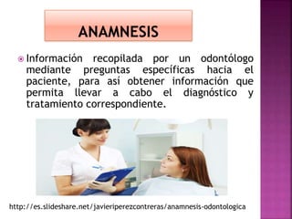  Información recopilada por un odontólogo
mediante preguntas específicas hacia el
paciente, para así obtener información que
permita llevar a cabo el diagnóstico y
tratamiento correspondiente.
http://es.slideshare.net/javieriperezcontreras/anamnesis-odontologica
 