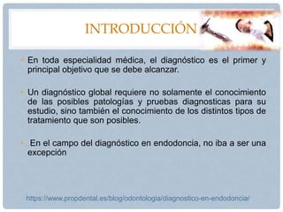 INTRODUCCIÓN
• En toda especialidad médica, el diagnóstico es el primer y
principal objetivo que se debe alcanzar.
• Un diagnóstico global requiere no solamente el conocimiento
de las posibles patologías y pruebas diagnosticas para su
estudio, sino también el conocimiento de los distintos tipos de
tratamiento que son posibles.
• En el campo del diagnóstico en endodoncia, no iba a ser una
excepción
https://www.propdental.es/blog/odontologia/diagnostico-en-endodoncia/
 
