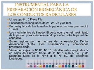 INSTRUMENTAL PARA LA
PREPARACIÓN BIOMECÁNICA DE
LOS CONDUCTOS RADICULARES
Limas tipo K . ó Flexo File
Fabricados en longitudes de 21, 25, 28 y 31 mm.
En cualquiera de los tamaños la parte activa siempre medirá
16 mm.
Los movimientos de limado. El corte ocurre en el movimiento
de Impulsión y tracción, ejerciendo presión contra la pared del
conducto.
Estan regidos por las normas de la Asociación Dental
Americana (ADA). Con Numeración y conicidades
preestablecidas.
Vienen en cajas de N° 08, N° 10 , de diferentes longitudes. Y
en cajas de Primera Serie, de la N°15 a la N° 40 y de
Segunda Serie de la N°45 a la N° 80. de diferentes
longitudes.
 