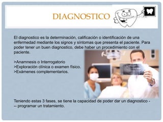 DIAGNOSTICO
El diagnostico es la determinación, calificación o identificación de una
enfermedad mediante los signos y síntomas que presenta el paciente. Para
poder tener un buen diagnostico, debe haber un procedimiento con el
paciente.
>Anamnesis o Interrogatorio
>Exploración clínica o examen físico.
>Exámenes complementarios.
Teniendo estas 3 fases, se tiene la capacidad de poder dar un diagnostico -
-- programar un tratamiento.
 