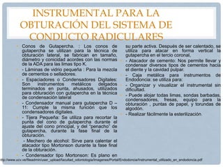 INSTRUMENTAL PARA LA
OBTURACIÓN DEL SISTEMA DE
CONDUCTO RADICULARES
• Conos de Gutapercha. : Los conos de
gutapercha se utilizan para la técnica de
obturación lateral, se fabrican en tamaño,
diámetro y conicidad acordes con las normas
de la ADA para las limas tipo K.
• - Láminas de vidrio pequeña : Para la mezcla
de cementos o selladores.
• - Espaciadores o Condensadores Digitales:
Son instrumentos metálicos delgados
terminados en punta, ahusados, utilizados
para obturación con gutapercha en la técnica
de condensación lateral
• - Condensador manual para gutapercha D –
11: Cumple la misma función que los
condensadores digitales.
• - Tijera Pequeña: Se utiliza para recortar la
punta del cono de gutapercha durante el
ajuste del cono principal, y del “penacho” de
gutapercha, durante la fase final de la
obturación.
• - Mechero de alcohol: Sirve para calentar el
atacador tipo Mortonson durante la fase final
de la obturación.
• - Condensador tipo Mortonson: Es plano en
su parte activa. Después de ser calentado, se
utiliza para atacar en forma vertical la
gutapercha en el tercio coronal,
• - Atacador de cemento: Nos permite llevar y
condensar diversos tipos de cementos hacia
el diente y la cavidad pulpar.
• - Caja metálica para instrumentos de
Endodoncia: se utiliza para:
• - Organizar y visualizar el instrumental sin
dificultad.
• - Puede alojar todas limas, sondas barbadas,
condensadores, fresas, equipo para la
obturación , puntas de papel, y torundas de
algodón.
• - Realizar fácilmente la esterilización.
http://www.ucv.ve/fileadmin/user_upload/facultad_odontologia/Imagenes/Portal/Endodoncia/Instrumental_utilizado_en_endodoncia.pdf
 