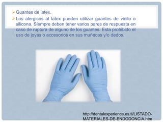 Guantes de latex.
Los alergicos al latex pueden utilizar guantes de vinilo o
silicona. Siempre deben tener varios pares de respuesta en
caso de ruptura de alguno de los guantes. Esta prohibido el
uso de joyas o accesorios en sus muñecas y/o dedos.
http://dentalexperience.es.tl/LISTADO-
MATERIALES-DE-ENDODONCIA.htm
 