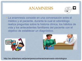 ANAMNESIS
• La anamnesis consiste en una conversación entre el
médico y el paciente, durante la cual el odontólogo
realiza preguntas sobre la historia clínica, los hábitos de
vida y los antecedentes familiares del paciente con el
objetivo de establecer un diagnóstico.
http://es.slideshare.net/javieriperezcontreras/anamnesis-odontologica
 