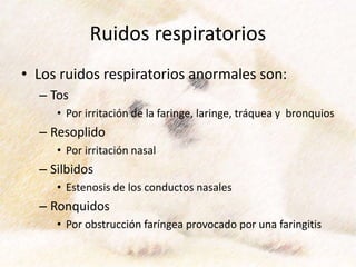 Ruidos respiratorios
• Los ruidos respiratorios anormales son:
– Tos
• Por irritación de la faringe, laringe, tráquea y bronquios
– Resoplido
• Por irritación nasal
– Silbidos
• Estenosis de los conductos nasales
– Ronquidos
• Por obstrucción faríngea provocado por una faringitis
 