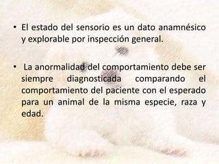 • El estado del sensorio es un dato anamnésico
y explorable por inspección general.
• La anormalidad del comportamiento debe ser
siempre diagnosticada comparando el
comportamiento del paciente con el esperado
para un animal de la misma especie, raza y
edad.
 