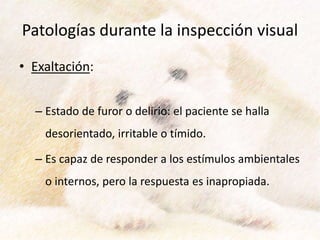 Patologías durante la inspección visual
• Exaltación:
– Estado de furor o delirio: el paciente se halla
desorientado, irritable o tímido.
– Es capaz de responder a los estímulos ambientales
o internos, pero la respuesta es inapropiada.
 