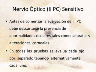 Nervio Óptico (II PC) Sensitivo
• Antes de comenzar la evaluación del II PC
debe descartarse la presencia de
anormalidades oculares tales como cataratas y
alteraciones corneales.
• En todas las pruebas se evalúa cada ojo
por separado tapando alternativamente
cada uno.
 