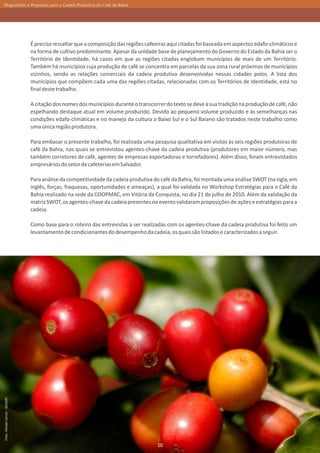 Diagnóstico e Propostas para a Cadeia Produtiva do Café da Bahia




                               É preciso ressaltar que a composição das regiões cafeeiras aqui citadas foi baseada em aspectos edafo-climáticos e
                               na forma de cultivo predominante. Apesar da unidade base de planejamento do Governo do Estado da Bahia ser o
                               Território de Identidade, há casos em que as regiões citadas englobam municípios de mais de um Território.
                               Também há municípios cuja produção de café se concentra em parcelas da sua zona rural próximas de municípios
                               vizinhos, sendo as relações comerciais da cadeia produtiva desenvolvidas nessas cidades polos. A lista dos
                               municípios que compõem cada uma das regiões citadas, relacionadas com os Territórios de Identidade, está no
                               final deste trabalho.

                               A citação dos nomes dos municípios durante o transcorrer do texto se deve à sua tradição na produção de café, não
                               espelhando destaque atual em volume produzido. Devido ao pequeno volume produzido e às semelhanças nas
                               condições edafo-climáticas e no manejo da cultura o Baixo Sul e o Sul Baiano são tratados neste trabalho como
                               uma única região produtora.

                               Para embasar o presente trabalho, foi realizada uma pesquisa qualitativa em visitas às seis regiões produtoras de
                               café da Bahia, nas quais se entrevistou agentes-chave da cadeia produtiva (produtores em maior número, mas
                               também corretores de café, agentes de empresas exportadoras e torrefadores). Além disso, foram entrevistados
                               empresários do setor de cafeterias em Salvador.

                               Para análise da competitividade da cadeia produtiva do café da Bahia, foi montada uma análise SWOT (na sigla, em
                               inglês, forças, fraquezas, oportunidades e ameaças), a qual foi validada no Workshop Estratégias para o Café da
                               Bahia realizado na sede da COOPMAC, em Vitória da Conquista, no dia 21 de julho de 2010. Além da validação da
                               matriz SWOT, os agentes-chave da cadeia presentes no evento validaram proposições de ações e estratégias para a
                               cadeia.

                               Como base para o roteiro das entrevistas a ser realizadas com os agentes-chave da cadeia produtiva foi feito um
                               levantamento de condicionantes do desempenho da cadeia, os quais são listados e caracterizados a seguir.
Foto: Heckel Júnior - SEAGRI




                                                                                     10
 