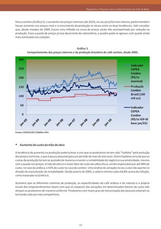 Diagnóstico e Propostas para a Cadeia Produtiva do Café da Bahia




Para o conilon (Gráfico 5), o aumento nos preços nominais (de 241%, no seu pico) foi mais intenso, porém também
houve aumento nos preços reais e o crescimento da produção se situou entre as duas tendências. Vale ressaltar
que, desde meados de 2009, houve uma inflexão na curva de preços ainda não acompanhada por redução na
produção. Caso a queda de preços já seja decorrente de sobreoferta, o quadro pode se agravar, com queda ainda
mais acentuada nas cotações.


                                               Gráfico 5
          Comportamento dos preços internos e da produção brasileira de café conilon, desde 2003.




Fontes: CEPEA/USP, CONAB e FGV.




Ÿ Aumento do custo da mão de obra
A tendência de aumento na produção poderia levar a crer que os produtores teriam sido “iludidos” pela evolução
dos preços nominais, o que é pouco plausível para um período de mais de oito anos. Outra hipótese seria de que os
custos de produção teriam se ajustado de maneira a manter a rentabilidade do negócio e sua atratividade, mesmo
com a queda nos preços. A mão de obra é o maior fator de custo da cafeicultura, sendo responsável por até 48% do
custo, no caso do arábica, e 42% do custo no caso do conilon. Uma análise da variação no seu custo não aponta na
direção da manutenção da rentabilidade. Desde janeiro de 2003, o salário mínimo subiu 64,8% acima da inflação,
como mostrado no Gráfico 6.

Acontece que os diferentes sistemas de produção, as especificidades do café arábica e do robusta e a própria
escala dos empreendimentos fazem com que os impactos das variações em determinados fatores de custo não
atinjam os produtores de maneira uniforme. Produtores com maior grau de mecanização das lavouras estariam se
tornando cada vez mais competitivos.




                                                     13
 