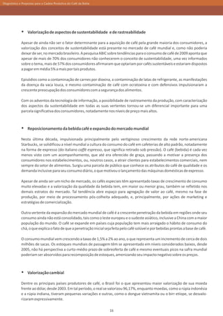 Diagnóstico e Propostas para a Cadeia Produtiva do Café da Bahia




             Ÿ Valorização de aspectos de sustentabilidade e de rastreabilidade
             Apesar de ainda não ser o fator determinante para a aquisição de café pela grande maioria dos consumidores, a
             valorização dos conceitos de sustentabilidade está presente no mercado de café mundial e, como não poderia
             deixar de ser, no mercado brasileiro. A pesquisa ABIC sobre tendências para o consumo de café de 2009 aponta que
             apesar de mais de 70% dos consumidores não conhecerem o conceito de sustentabilidade, uma vez informados
             sobre o tema, mais de 57% dos consumidores afirmaram que optariam por cafés sustentáveis e estariam dispostos
             a pagar em média 5% a mais por tais produtos.

             Episódios como a contaminação de carnes por dioxina, a contaminação de latas de refrigerante, as manifestações
             da doença da vaca louca, e mesmo contaminação de café com ocratoxina e com defensivos impulsionaram a
             crescente preocupação dos consumidores com a segurança dos alimentos.

             Com os adventos da tecnologia de informação, a possibilidade de rastreamento da produção, com caracterização
             dos aspectos da sustentabilidade em todas as suas vertentes tornou-se um diferencial importante para uma
             parcela significativa dos consumidores, notadamente nos níveis de preço mais altos.



             Ÿ Reposicionamento da bebida café e expansão do mercado mundial
             Nesta última década, impulsionada principalmente pelo vertiginoso crescimento da rede norte-americana
             Starbucks, se solidificou a nível mundial a cultura do consumo do café em cafeterias de alto padrão, notadamente
             na forma de expresso (do italiano caffè espresso, que significa retirado sob pressão). O café (bebida) é cada vez
             menos visto com um acompanhamento, que até era oferecido de graça, passando a motivar a presença dos
             consumidores nos estabelecimentos, ou, noutros casos, a atrair clientes para estabelecimentos comerciais, nem
             sempre do setor de alimentos. Surgiu uma parcela de público que conhece os atributos do café de qualidade e os
             demanda inclusive para seu consumo diário, o que motivou o lançamento das máquinas domésticas de expresso.

             Apesar de ainda ser um nicho de mercado, os cafés especiais têm apresentado taxas de crescimento de consumo
             muito elevadas e a valorização da qualidade da bebida tem, em maior ou menor grau, também se refletido nos
             demais estratos do mercado. Tal tendência abre espaço para agregação de valor ao café, mesmo na fase de
             produção, por meio de processamento pós-colheita adequado, e, principalmente, por ações de marketing e
             estratégias de comercialização.

             Outra vertente da expansão do mercado mundial de café é a crescente penetração da bebida em regiões onde seu
             consumo ainda não está consolidado, tais como o leste europeu e o sudeste asiático, inclusive a China com a maior
             população do mundo. O café se expande em países cuja população tem mais arraigado o hábito de consumo do
             chá, o que explica o fato de que a penetração inicial seja feita pelo café solúvel e por bebidas prontas a base de café.

             O consumo mundial vem crescendo a taxas de 1,5% a 2% ao ano, o que representa um incremento de cerca de dois
             milhões de sacas. Os estoques mundiais de passagem têm se apresentado em níveis considerados baixos, desde
             2005, não há perspectiva a curto-médio prazo de sobreoferta de café e mesmo eventuais picos na safra mundial
             poderiam ser absorvidos para recomposição de estoques, amenizando seu impacto negativo sobre os preços.



             Ÿ Valorização cambial
             Dentre os principais países produtores de café, o Brasil foi o que apresentou maior valorização de sua moeda
             frente ao dólar, desde 2003. Em tal período, o real se valorizou 96,17%, enquanto moedas, como a rúpia indonésia
             e a rúpia indiana, tiveram pequenas variações e outras, como o dongue vietnamita ou o birr etíope, se desvalo-
             rizaram expressivamente.

                                                                      16
 