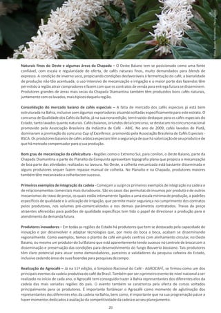 Foto: Renato Fernandes / Paulo Saliba
Naturais finos do Oeste e algumas áreas da Chapada – O Oeste Baiano tem se posicionado como uma fonte
confiável, com escala e regularidade de oferta, de cafés naturais finos, muito demandados para blends de
expresso. A condição de inverno seco, propiciando condições desfavoráveis à fermentação do café; a bienalidade
de produção não tão acentuada; o uso intensivo de mecanização e irrigação e o maior porte das fazendas têm
permitido à região atrair compradores e fazem com que os contratos de venda para entrega futura se disseminem.
Produtores grandes de áreas mais secas da Chapada Diamantina também têm produzidos bons cafés naturais,
juntamente com os lavados, mais típicos daquela região.

Consolidação do mercado baiano de cafés especiais – A fatia de mercado dos cafés especiais já está bem
estruturada na Bahia, inclusive com algumas exportadoras atuando voltadas especificamente para este estrato. O
concurso de Qualidade dos Cafés da Bahia, já na sua nona edição, tem trazido destaque para os cafés especiais do
Estado, tanto lavados quanto naturais. Cafés baianos, oriundos de tal concurso, se destacam no concurso nacional
promovido pela Associação Brasileira da Indústria de Café - ABIC. No ano de 2009, cafés lavados de Piatã,
dominaram a premiação do concurso Cup of Excellence, promovido pela Associação Brasileira de Cafés Especiais -
BSCA. Os produtores baianos de cafés arábica especiais têm a segurança de que há valorização de seu produto e de
que há mercado compensador para a sua produção.

Bom grau de mecanização da cafeicultura - Regiões como o Extremo Sul, para conilon, o Oeste Baiano, parte da
Chapada Diamantina e parte do Planalto da Conquista apresentam topografia plana que propicia a mecanização
de boa parte das atividades realizadas na lavoura. No Oeste, a colheita mecanizada está bastante disseminada e
alguns produtores sequer fazem repasse manual de colheita. No Planalto e na Chapada, produtores maiores
também têm mecanizado a colheita com sucesso.

Primeiros exemplos de integração da cadeia - Começam a surgir os primeiros exemplos de integração na cadeia e
de relacionamentos comerciais mais duradouros. São os casos das permutas de insumos por produto e de outros
mecanismos de trava de preço, os quais estão intimamente ligados a uma escala mínima de produção, a padrões
específicos de qualidade e à utilização de irrigação, que permite maior segurança no cumprimento dos contratos
pelos produtores, nos volumes pré-comercializados e nos demais parâmetros contratados. Travas de preço
atraentes oferecidas para padrões de qualidade específicos tem tido o papel de direcionar a produção para o
atendimento da demanda futura.

Produtores inovadores – Em todas as regiões do Estado há produtores que tem se destacado pela capacidade de
inovação e por desenvolver e adaptar tecnologias que, por meio do boca a boca, acabam se disseminando
regionalmente. Como exemplos, temos o plantio de café em pivôs centrais com alinhamento circular, no Oeste
Baiano, ou mesmo um produtor do Sul Baiano que está aparentemente tendo sucesso no controle de broca com a
disseminação e preservação das condições para desenvolvimento do fungo Bauveria bassiana. Tais produtores
têm claro potencial para atuar como demandadores, parceiros e validadores da pesquisa cafeeira do Estado,
inclusive cedendo áreas de suas fazendas para pesquisas de campo.

Realização do Agrocafé – Já na 11ª edição, o Simpósio Nacional do Café - AGROCAFÉ, se firmou como um dos
principais eventos da cadeia produtiva do café do Brasil. Também por ser o primeiro evento de nível nacional a ser
realizado no início de cada ano, o Agrocafé tem conseguido trazer à Bahia representantes dos diferentes elos da
cadeia das mais variadas regiões do país. O evento também se caracteriza pela oferta de cursos voltados
principalmente para os produtores. É importante fortalecer o Agrocafé como momento de aglutinação dos
representantes dos diferentes elos da cadeia na Bahia, bem como, é importante que na sua programação passe a
haver momentos dedicados à avaliação da competitividade da cadeia e ao seu planejamento.
                                                      20
 