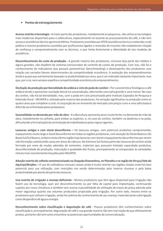Diagnóstico e Propostas para a Cadeia Produtiva do Café da Bahia




        Pontos de estrangulamento


Acesso restrito à tecnologia - A maior parte dos produtores, notadamente os pequenos, não utiliza as tecnologias
mais modernas disponíveis para a cafeicultura, especialmente no tocante ao processamento do café, e não tem
acesso a assistência técnico-gerencial efetiva. Produtores assistidos por ATER (assistência técnica e extensão rural)
pública e mesmo produtores assistidos por profissionais ligados a revendas de insumos não estabelecem relação
de confiança e comprometimento com os técnicos, o que limita fortemente a efetividade de tais modelos de
assistência.

Desconhecimento do custo de produção - A grande maioria dos produtores, inclusive boa parte dos médios e
alguns grandes, não dispõem de sistemas estruturados de controle de custos de produção. Com isso, não há o
conhecimento de indicadores que possam parametrizar (benchmarking) o desempenho dos produtores com
relação aos variados fatores determinantes da competitividade econômica. A avaliação dos empreendimentos
ainda é quase que estritamente baseada na produtividade por área, que é um indicador bastante importante, mas
que, por si só, nem sempre espelha a competitividade econômica do empreendimento.

Oscilação da produção por bienalidade do arábica e ciclo de poda do conilon – Por característica fisiológica o café
arábica tende a apresentar oscilação bienal na sua produção, alternando uma safra grande e uma menor. No caso
do conilon, não há tal bienalidade, mas, com a poda em ciclo preconizada pelo Instituto Capixaba de Pesquisa e
Extensão Rural - INCAPER e utilizada pela maioria dos produtores, há variação significativa na produção entre os
quatro anos que compõem o ciclo. A conjunção de um momento de mercado com preços ruins e uma safra baixa é
difícil de ser enfrentada pelos produtores.

Sazonalidade na demanda por mão de obra - A cafeicultura apresenta picos muito fortes na demanda de mão de
obra, notadamente na colheita, para ambas as espécies, e, no caso do conilon, também na desbrota e na poda,
dificultando a formalização da contratação de trabalhadores pelas regras vigentes.

Lavouras antigas e com stand desuniforme – Há lavouras antigas, com potencial produtivo comprometido,
espaçamento muito largo e stand desuniforme em todas as regiões produtoras, com exceção do Oeste Baiano e do
Baixo Sul/Sul Baiano, embora nesta última região haja lavouras com stand e espaçamento desuniformes por terem
sido formadas substituindo cacau em áreas de cabruca. No Extremo Sul há boa parte das lavouras de conilon ainda
formada por meio de mudas advindas de sementes, materiais que possuem limitada capacidade produtiva,
desuniformidade de produção, maturação e qualidade dos frutos, principalmente se comparados às variedades
clonais mais recentemente lançadas pelo INCAPER.

Adoção restrita de colheita semimecanizada na Chapada Diamantina, no Planalto e na região de Itiruçu/Vale do
Jiquiriçá/Brejões – O uso de colhedoras manuais costais ainda é muito restrito nas regiões citadas onde há claro
potencial para sua utilização, com restrições ora sendo determinadas pelo inverno chuvoso e pela baixa
produtividade por planta de parte das lavouras.

Uso restrito de irrigação e manejo deficiente - Muitos produtores que têm água disponível para irrigação não
fazem uso da tecnologia, quer por desconhecimento ou por falta de capital para implantação, continuando
sujeitos aos riscos climáticos e também sem acesso à possibilidade de utilização de travas de preço advinda pela
maior segurança quanto aos volumes produzidos propiciada pela irrigação. Por outro lado, mesmo entre os
produtores que utilizam irrigação, ainda há carência de conhecimento de seu manejo, havendo tanto subirrigação
como desperdício de água e energia.

Desconhecimento sobre classificação e degustação de café - Poucos produtores têm conhecimentos sobre
classificação e, principalmente, degustação de café e sua grande maioria não tem real noção do que efetivamente
produz, portanto não tem como vislumbrar as potenciais oportunidades de comercialização.



                                                       21
 