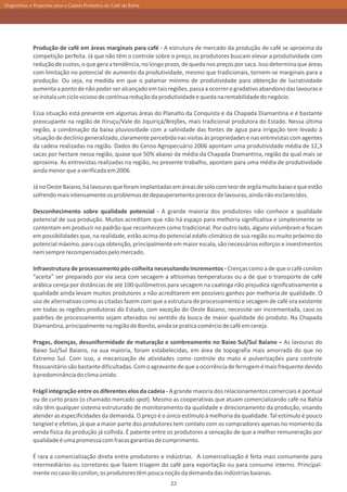 Diagnóstico e Propostas para a Cadeia Produtiva do Café da Bahia




             Produção de café em áreas marginais para café - A estrutura de mercado da produção de café se aproxima da
             competição perfeita. Já que não têm o controle sobre o preço, os produtores buscam elevar a produtividade com
             redução de custos, o que gera a tendência, no longo prazo, de queda nos preços por saca. Isso determina que áreas
             com limitação no potencial de aumento da produtividade, mesmo que tradicionais, tornem-se marginais para a
             produção. Ou seja, na medida em que o patamar mínimo de produtividade para obtenção de lucratividade
             aumenta a ponto de não poder ser alcançado em tais regiões, passa a ocorrer o gradativo abandono das lavouras e
             se instala um ciclo vicioso de contínua redução da produtividade e queda na rentabilidade do negócio.

             Essa situação está presente em algumas áreas do Planalto da Conquista e da Chapada Diamantina e é bastante
             preocupante na região de Itiruçu/Vale do Jiquiriçá/Brejões, mais tradicional produtora do Estado. Nessa última
             região, a combinação da baixa pluviosidade com a salinidade das fontes de água para irrigação tem levado à
             situação de declínio generalizado, claramente percebida nas visitas às propriedades e nas entrevistas com agentes
             da cadeia realizadas na região. Dados do Censo Agropecuário 2006 apontam uma produtividade média de 12,3
             sacas por hectare nessa região, quase que 50% abaixo da média da Chapada Diamantina, região da qual mais se
             aproxima. As entrevistas realizadas na região, no presente trabalho, apontam para uma média de produtividade
             ainda menor que a verificada em 2006.

             Já no Oeste Baiano, há lavouras que foram implantadas em áreas de solo com teor de argila muito baixo e que estão
             sofrendo mais intensamente os problemas de depauperamento precoce de lavouras, ainda não esclarecidos.

             Desconhecimento sobre qualidade potencial - A grande maioria dos produtores não conhece a qualidade
             potencial de sua produção. Muitos acreditam que não há espaço para melhoria significativa e simplesmente se
             contentam em produzir no padrão que reconhecem como tradicional. Por outro lado, alguns vislumbram e focam
             em possibilidades que, na realidade, estão acima do potencial edafo-climático de sua região ou muito próximo do
             potencial máximo, para cuja obtenção, principalmente em maior escala, são necessários esforços e investimentos
             nem sempre recompensados pelo mercado.

             Infraestrutura de processamento pós-colheita necessitando incrementos - Crenças como a de que o café conilon
             “aceita” ser preparado por via seca com secagem a altíssimas temperaturas ou a de que o transporte de café
             arábica cereja por distâncias de até 100 quilômetros para secagem na caatinga não prejudica significativamente a
             qualidade ainda levam muitos produtores a não acreditarem em possíveis ganhos por melhoria de qualidade. O
             uso de alternativas como as citadas fazem com que a estrutura de processamento e secagem de café ora existente
             em todas as regiões produtoras do Estado, com exceção do Oeste Baiano, necessite ser incrementada, caso os
             padrões de processamento sejam alterados no sentido da busca de maior qualidade do produto. Na Chapada
             Diamantina, principalmente na região de Bonito, ainda se pratica comércio de café em cereja.

             Pragas, doenças, desuniformidade de maturação e sombreamento no Baixo Sul/Sul Baiano – As lavouras do
             Baixo Sul/Sul Baiano, na sua maioria, foram estabelecidas, em área de topografia mais amorrada do que no
             Extremo Sul. Com isso, a mecanização de atividades como controle do mato e pulverizações para controle
             fitossanitário são bastante dificultadas. Com o agravante de que a ocorrência de ferrugem é mais frequente devido
             à predominância do clima úmido.

             Frágil integração entre os diferentes elos da cadeia - A grande maioria dos relacionamentos comerciais é pontual
             ou de curto prazo (o chamado mercado spot). Mesmo as cooperativas que atuam comercializando café na Bahia
             não têm qualquer sistema estruturado de monitoramento da qualidade e direcionamento da produção, visando
             atender as especificidades da demanda. O preço é o único estímulo à melhoria da qualidade. Tal estímulo é pouco
             tangível e efetivo, já que a maior parte dos produtores tem contato com os compradores apenas no momento da
             venda física da produção já colhida. É patente entre os produtores a sensação de que a melhor remuneração por
             qualidade é uma promessa com fracas garantias de cumprimento.

             É rara a comercialização direta entre produtores e indústrias. A comercialização é feita mais comumente para
             intermediários ou corretores que fazem triagem do café para exportação ou para consumo interno. Principal-
             mente no caso do conilon, os produtores têm pouca noção da demanda das indústrias baianas.
                                                                   22
 