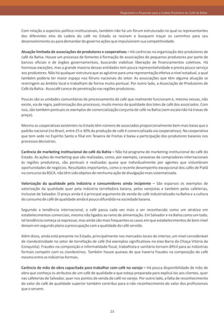 Diagnóstico e Propostas para a Cadeia Produtiva do Café da Bahia




Com relação a aspectos político-institucionais, também não há um fórum estruturado no qual os representantes
dos diferentes elos da cadeia do café no Estado se reúnam e busquem traçar os caminhos para seu
desenvolvimento ou para demandar do governo ações que impulsionem sua competitividade.

Atuação limitada de associações de produtores e cooperativas – Há carências na organização dos produtores de
café da Bahia. Houve um processo de fomento à formação de associações de pequenos produtores por parte de
bancos oficiais e de órgãos governamentais, buscando viabilizar liberação de financiamentos coletivos. Há
honrosas exceções, mas a grande maioria dessas entidades tem pouca representatividade e presta pouco serviço
aos produtores. Não há qualquer estrutura que as aglutine para uma representação efetiva a nível estadual, a qual
também poderia ter maior espaço nos fóruns nacionais do setor. As associações que têm alguma atuação se
restringem ao âmbito local e trabalham de forma muito pontual. Por outro lado, a Associação de Produtores de
Café da Bahia - Assocafé carece de penetração nas regiões produtoras.

Poucas são as unidades comunitárias de processamento de café que realmente funcionam e, mesmo nessas, não
existe, via de regra, padronização dos processos, muito menos da qualidade dos lotes de café dos associados. Com
isso, são também pontuais os exemplos de comercialização conjunta de café na Bahia (sem escala não há travas de
preço).

Mesmo as cooperativas existentes no Estado têm número de associados proporcionalmente bem mais baixo que o
padrão nacional (no Brasil, entre 25 e 30% da produção de café é comercializada via cooperativas). Na cooperativa
que tem sede no Espírito Santo e filial em Teixeira de Freitas é baixa a participação dos produtores baianos nos
processos decisórios.

Carência de marketing institucional do café da Bahia – Não há programa de marketing institucional do café do
Estado. As ações de marketing que são realizadas, como, por exemplo, caravanas de compradores internacionais
às regiões produtoras, são pontuais e realizadas quase que individualmente por agentes que vislumbram
oportunidades de negócios. Resultados importantes, como o recente desempenho excepcional dos cafés de Piatã
no concurso da BSCA, não têm sido objetos de nenhuma ação de divulgação mais sistematizada.

Valorização da qualidade pela indústria e consumidores ainda incipiente – São esparsos os exemplos de
valorização da qualidade quer pela indústria torrefadora baiana, pelos varejistas e também pelas cafeterias,
inclusive de Salvador. O preço ainda é o principal argumento de venda do café industrializado na Bahia e a cultura
do consumo de café de qualidade ainda é pouco difundida na sociedade baiana.

Seguindo a tendência internacional, o café passa cada vez mais a ser reconhecido como um atrativo em
estabelecimentos comerciais, mesmo não ligados ao ramo de alimentação. Em Salvador e na Bahia como um todo,
tal tendência começa se expressar, mas ainda são mais frequentes os casos em que estabelecimentos de bom nível
deixam em segundo plano a preocupação com a qualidade do café servido.

Além disso, ainda está presente no Estado, principalmente nos mercados locais do interior, um nível considerável
de clandestinidade no setor de torrefação de café (há exemplos significativos no eixo Barra do Choça-Vitória da
Conquista). Fraudes na composição e informalidade fiscal, trabalhista e sanitária tornam difícil para as indústrias
formais competir com os clandestinos. Também houve queixas de que haveria fraudes na composição do café
mesmo entre as indústrias formais.

Carência de mão de obra capacitada para trabalhar com café no varejo – Há pouca disponibilidade de mão de
obra que conheça os atributos de um café de qualidade e que esteja preparada para explicá-los aos clientes, quer
nas cafeterias de Salvador, quer nos pontos de venda de café no varejo. Por outro lado, a falta de reconhecimento
do valor do café de qualidade superior também contribui para o não reconhecimento do valor dos profissionais
que o servem.




                                                      23
 