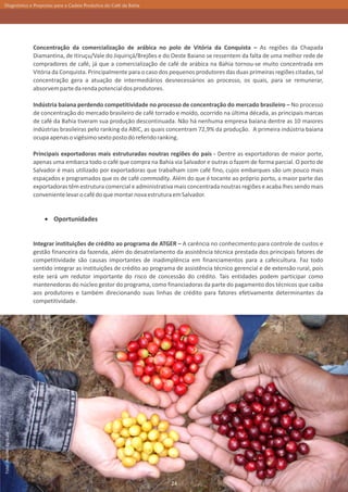 Diagnóstico e Propostas para a Cadeia Produtiva do Café da Bahia




                         Concentração da comercialização de arábica no polo de Vitória da Conquista – As regiões da Chapada
                         Diamantina, de Itiruçu/Vale do Jiquiriçá/Brejões e do Oeste Baiano se ressentem da falta de uma melhor rede de
                         compradores de café, já que a comercialização de café de arábica na Bahia tornou-se muito concentrada em
                         Vitória da Conquista. Principalmente para o caso dos pequenos produtores das duas primeiras regiões citadas, tal
                         concentração gera a atuação de intermediários desnecessários ao processo, os quais, para se remunerar,
                         absorvem parte da renda potencial dos produtores.

                         Indústria baiana perdendo competitividade no processo de concentração do mercado brasileiro – No processo
                         de concentração do mercado brasileiro de café torrado e moído, ocorrido na última década, as principais marcas
                         de café da Bahia tiveram sua produção descontinuada. Não há nenhuma empresa baiana dentre as 10 maiores
                         indústrias brasileiras pelo ranking da ABIC, as quais concentram 72,9% da produção. A primeira indústria baiana
                         ocupa apenas o vigésimo sexto posto do referido ranking.

                         Principais exportadoras mais estruturadas noutras regiões do país - Dentre as exportadoras de maior porte,
                         apenas uma embarca todo o café que compra na Bahia via Salvador e outras o fazem de forma parcial. O porto de
                         Salvador é mais utilizado por exportadoras que trabalham com café fino, cujos embarques são um pouco mais
                         espaçados e programados que os de café commodity. Além do que é tocante ao próprio porto, a maior parte das
                         exportadoras têm estrutura comercial e administrativa mais concentrada noutras regiões e acaba lhes sendo mais
                         conveniente levar o café do que montar nova estrutura em Salvador.


                                 Oportunidades


                         Integrar instituições de crédito ao programa de ATGER – A carência no conhecimento para controle de custos e
                         gestão financeira da fazenda, além do desatrelamento da assistência técnica prestada dos principais fatores de
                         competitividade são causas importantes de inadimplência em financiamentos para a cafeicultura. Faz todo
                         sentido integrar as instituições de crédito ao programa de assistência técnico gerencial e de extensão rural, pois
                         este será um redutor importante do risco de concessão do crédito. Tais entidades podem participar como
                         mantenedoras do núcleo gestor do programa, como financiadoras da parte do pagamento dos técnicos que caiba
                         aos produtores e também direcionando suas linhas de crédito para fatores efetivamente determinantes da
                         competitividade.
Foto: Arquivo Agricafé




                                                                               24
 