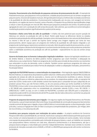 Diagnóstico e Propostas para a Cadeia Produtiva do Café da Bahia




Fomento, financiamento e/ou distribuição de pequenas estruturas de processamento de café – O exemplo de
Piatã demonstra que, para pequenos e micro produtores, unidades de processamento por via úmida e secagem de
pequeno porte, inclusive até lavadores manuais, têm grande potencial para a melhoria dos resultados econômicos
e da qualidade de vida dos produtores. O processamento inadequado, por via seca, com secagem em terreiro
descoberto, em regiões de inverno chuvoso, como o Planalto, a Chapada e Itiruçu/Vale do Jiquiriçá/Brejões chega
a reduzir o valor da produção em mais de 30%. Mesmo para pequenos produtores de conilon, há potencial para
agregação de valor com a produção de café cereja descascado. Vale salientar, que assistência à comercialização e
marketing do produto ampliam significativamente o potencial de avanço.

Posicionar a Bahia como fonte de cafés de qualidade – A Bahia não tem potencial para assumir posição de
liderança em volume na produção de café no Brasil. Porém pode buscar se diferenciar dentre os estados
produtores pela produção de café de qualidade. Exemplos como o do lavado baiano e dos naturais do Oeste Baiano
ou mesmo o fato de que o conilon do Espírito Santo carrega uma imagem negativa por conta do mau
processamento, abrem espaço para um programa de melhoria da qualidade do café baiano integrado a um
programa de marketing que reposicione o produto no mercado. Além da padronização do processamento, um pré-
requisito crucial para o deslanche de tal programa é o esclarecimento de dúvidas que muitos produtores ainda têm
sobre a viabilidade econômica da produção de café de qualidade – especialmente no caso do conilon cereja
descascado.

Governo do Estado atuar no fomento à adequação à legislação trabalhista – Apesar da legislação trabalhista ser
de âmbito federal, o Governo da Bahia poderia montar programas que visem fomentar a adequação da
cafeicultura a seu cumprimento. Podem ser programas de mutirões para emissão de documentos nos momentos
que antecedem os picos de demanda, como a colheita. Também seriam oportunos programas de visitas por
técnicos do governo estadual para indicar formas de adaptação e validar as adaptações realizadas, previamente à
fiscalização federal.

Legislação de PIS/COFINS favorece a comercialização via cooperativas – Pela legislação vigente (IN635/2006 da
Receita Federal), as cooperativas de produtores podem absorver créditos presumidos de PIS/COFINS oriundos de
operações de compra de cafés de associados e, mesmo sem ter efetivamente recolhidos os valores, fornecer
crédito de 9,25% para as indústrias adquirentes de seu produto. As cooperativas podem, então, se apropriar de
parte dos 9,25% e ainda assim o café vendido custará mais barato para o comprador do que o adquirido de um
produtor pessoa física, que não fornece crédito, ou de uma pessoa jurídica que tenha recolhido os 9,25% de
PIS/COFINS e inclua o valor no seu preço de venda. Para melhor ilustrar, veja o exemplo: Uma saca de café vendida
a R$ 200,00 pela cooperativa entra na contabilidade do comprador valendo 9,25% a mais, R$ 218,50. 1-
(200/218,25) = 0,847, ou seja, se com o crédito de PIS/COFINS, o produto vale 109,25% para o comprador, a
cooperativa pode vendê-lo com desconto de até 8,47% ou pode não dar todo o desconto e aumentar seu preço de
venda sem onerar o comprador.

Programa de pequenos barramentos para irrigação – Em algumas regiões da Chapada Diamantina e do Planalto
da Conquista, cujo principal exemplo é Barra do Choça, há possibilidade de construção de pequenos barramentos
visando acúmulo de água para irrigação, já que o déficit hídrico é concentrado apenas na fase de granação. Como
já foi dito, o acesso à irrigação tem sido um fator crucial para a competitividade dos produtores, por mitigar, além
do risco climático, o risco de preço do café.

Convênios para pesquisa conjunta com instituições de outros estados – A própria existência do Consórcio
Pesquisa Café indica a possibilidade de, ao invés de, reestruturar a pesquisa cafeeira baiana partindo quase que do
zero, montar um sistema baseado em convênios com instituições localizadas em outros estados. Seria montada
uma equipe de pesquisadores contratados pela instituição de pesquisa baiana, a qual, ao trabalhar em conjunto
com pesquisadores líderes nacionais em cada área, absorveria conhecimentos e se desenvolveria, até que a
pesquisa baiana atingisse a maturidade para caminhar independentemente. Exemplo nesse sentido é o recente
protocolo de intenções assinado entre a SEAGRI, a CEPLAC e o INCAPER para pesquisa de café conilon no Extremo
Sul da Bahia.

                                                       25
 