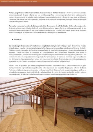 Diagnóstico e Propostas para a Cadeia Produtiva do Café da Bahia




                         Posição geográfica da Bahia favorecendo o abastecimento do Norte e Nordeste – Dentre os principais estados
                         produtores de café do país, a Bahia, por sua posição geográfica, e também por produzir tanto arábica quanto
                         conilon, desponta como fornecedor preferencial para os estados do Nordeste e do Norte, o que pode ser feito com
                         café verde, mas, desde que haja escala para implantação de indústrias competitivas, com café industrializado, cujo
                         custo de transporte é menor.

                         Aproveitar o potencial turístico da Bahia como indutor do consumo do café do Estado – Estão na Bahia alguns dos
                         destinos turísticos mais visitados do Brasil, como Salvador e Porto Seguro. Servir ao público visitante café de boa
                         qualidade, devidamente identificado como baiano e divulgado com “orgulho” tem grande potencial de divulgar o
                         produto nas regiões de origem dos turistas e de fidelizar clientes para o café da Bahia.


                                 Ameaças


                         Desestruturação da pesquisa cafeeira baiana e adoção de tecnologias sem validação local – Nas últimas décadas
                         foi dado pouco impulso à pesquisa cafeeira da Bahia. Apesar da Empresa Baiana de Desenvolvimento Agrícola -
                         EBDA ser membro fundador do Consócio Pesquisa Café e de haver instituições como a Universidade Estadual do
                         Sudoeste - UESB, em Vitória da Conquista, e a Fundação Bahia, em Luiz Eduardo Magalhães, que atuam na
                         pesquisa cafeeira, o número de trabalhos publicados e tecnologias desenvolvidas ficou aquém do potencial. E não
                         há nenhuma linha de pesquisa cafeeira na qual a Bahia tenha posição de liderança. Com isso, o que tem sido visto
                         nos últimos anos é que a cafeicultura baiana tem importado tecnologias desenvolvidas em unidades de pesquisa
                         localizadas fora do Estado e os produtores as tem implantado sem que haja validação local.

                         Há uma série de questões que ameaçam significativamente a competitividade da cafeicultura baiana ou, pelo
                         menos, limitam a expressão de seu potencial e estão esperando por respostas da pesquisa cafeeira da Bahia.
                         Podem ser citados: o esgotamento precoce em lavouras no Oeste Baiano; o limite para o uso de águas salobras na
                         irrigação (Itiruçu/Vale do Jiquiriçá/Brejões); a adaptabilidade de clones de conilon produzidos no ES; a colheita
                         semimecanizada do arábica; a colheita mecânica do conilon e viabilidade de produção de conilon CD.
Foto: Arquivo Agricafé




                                                                               26
 