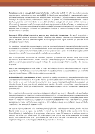 Diagnóstico e Propostas para a Cadeia Produtiva do Café da Bahia




Restabelecimento da produção de lavados na Colômbia e na América Central – Os cafés lavados baianos estão
obtendo preços muito atraentes neste ano de 2010, devido, além da sua qualidade, à escassez de cafés suaves
gerada pelas seguidas quebras de safra nos principais países produtores. A Colômbia implantou um programa de
renovação de lavouras, previsto para recompor a produção e as quebras nos países centrais se deveram a excesso
de chuvas, que não ocorrem em todos os anos. Com a volta da produção em tais países a níveis normais, os
diferenciais de preço para os cafés lavados tenderão a cair e a demanda tenderá a refluir para os produtores mais
tradicionais. É premente a necessidade de posicionar os lavados baianos no mercado, especificando seus atributos
e fortalecendo os canais para sua comercialização de forma a fidelizar os compradores que passaram a adquiri-los
neste momento de escassez.

Sistema de ATER pública inoperante e que não gera inteligência competitiva – Em geral, os produtores
caracterizaram o sistema de assistência técnica e extensão rural da Bahia como de baixíssima efetividade. Os
poucos resultados positivos estão mais ligados à dedicação pessoal de alguns técnicos que possuem maior
afinidade com a cafeicultura.

Por outro lado, como não há acompanhamento gerencial, os produtores que recebem assistência não como têm
avaliar a situação econômica de seu empreendimento. Atuam apenas voltados para aumento da produtividade e
esperam que os preços remunerem a atividade, ao invés de procurar fazer a gestão do custo de produção, que tem
sido o caminho mais efetivo para obtenção de resultados compensadores.

Não há um programa estruturado de assistência, logo não há qualquer tipo de meta ou de indicador de
desempenho da assistência técnica. Isso faz com que o Estado não se aproprie da inteligência competitiva que
poderia ser construída e retroalimentada pela avaliação dos resultados dos produtores assistidos e das metas do
programa.

A EBDA tem uma imagem muito ruim dentro da cadeia. No workshop realizado em Vitória da Conquista foi quase
que unânime a manifestação de que qualquer tentativa de restabelecimento da assistência técnica que envolva tal
empresa mereceria pouco crédito e teria pouca chance de sucesso.

Aumento de custo e escassez de mão de obra – Do ponto de vista socioeconômico, a política de recomposição do
valor do salário mínimo através de reajustes maiores que a inflação é extremamente benéfica e tudo indica que
deve manter-se nos anos vindouros. No entanto, tem forte impacto na competitividade de atividades com uso
intensivo de mão de obra, caso do café, principalmente o arábica de regiões montanhosas e o conilon, que não
mecanizam colheita, sendo que este último ainda apresenta demanda concentrada também para operações de
poda e desbrota.

Com o crescimento da economia – especialmente da construção civil, que absorve mão de obra não qualificada, a
montagem do sistema de garantia de renda mínima para populações carentes (bolsas do governo) e a tendência de
urbanização do país, a oferta de mão de obra sazonal diminuiu fortemente e os indícios atuais (p.ex. grande déficit
habitacional e de infraestrutura do país) apontam para a continuidade de tal tendência. Há também casos, como o
que ocorre em relação à silvicultura de eucalipto no Extremo Sul, em que a competição com outras atividades
rurais limita a oferta de mão de obra para o café.

Em todas as regiões produtoras ficou evidente a preocupação com a escassez de mão de obra, mesmo no Oeste
Baiano, onde apenas o repasse da colheita é manual, ou no Sul Baiano, onde supostamente haveria
disponibilidade de trabalhadores desempregados pela crise do cacau. Até pequenos produtores com áreas
menores que 10 hectares relataram ter dificuldade de encontrar mão de obra avulsa para auxiliar na colheita.
Muitos produtores relataram que a possibilidade de falta de mão de obra é um fator que pesa bastante
negativamente quando analisam a possibilidade de expansão de sua atividade.




                                                      27
 