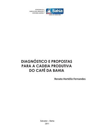 DIAGNÓSTICO E PROPOSTAS
PARA A CADEIA PRODUTIVA
   DO CAFÉ DA BAHIA

                           Renato Hortélio Fernandes




        Salvador – Bahia
             2011
 