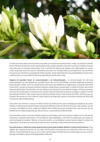 Foto: Arquivo Agricafé
A maior parcela do café conilon brasileiro é escoado no mercado interno de torrado e moído. Sua adição nos blends
das torrefadoras brasileiras cresceu significativamente na última década, o que tem mantido as cotações no Brasil
mais altas que no mercado internacional. Com o declínio da indústria de solúvel e das exportações de conilon
verde, há grande chance de ocorrer sobreoferta de conilon no mercado interno, principalmente nos momentos
em que houver aumento na produção de arábicas baixos, sendo importante levar tal possibilidade em conta como
condicionante ou mesmo fator limitante da expansão dos plantios de conilon.

Impacto de questões fiscais na comercialização e na industrialização – A comercialização de café para
industrialização tem sido afetada por questões fiscais. No caso do PIS/COFINS, o produto adquirido de pessoas
físicas não gera crédito. Com isso, indústrias de maior porte que trabalham em regime de lucro real têm priorizado
fortemente a compra de pessoas jurídicas (inclusive cooperativas), visando obter o crédito de 9,25%, percentual
bastante significativo. Por exemplo, uma torrefadora cuja indústria fica no estado de Sergipe, montou uma ótima
estrutura de classificação e armazenamento no Polo industrial Vitória da Conquista e já chegou a adquirir até 25%
da produção da Bahia. Hoje compra apenas 10% da produção baiana, tudo oriundo do Oeste, nenhuma saca do
Planalto. Acrescente-se a isso o fato da citada indústria ter adquirido, apenas no primeiro semestre de 2010, 500
mil sacas de café em Minas Gerais.

Outro fator que estimula a compra em Minas Gerais da matéria-prima para torrefação por indústrias de outros
estados, é o fato de que naquele Estado a alíquota de ICMS para saída de café é de 7% contra 12% na Bahia. Isso faz
com que o torrefador de outro estado que adquira café na Bahia tenha que imobilizar 5% a mais do valor de sua
matéria-prima enquanto aguarda, por até seis meses, a concessão do crédito de ICMS.

Tais distorções limitam o canal de venda de café para as torrefadoras de maior porte em regiões como o Planalto da
Conquista, a Chapada Diamantina e Itiruçu/Vale do Jiquiriçá/Brejões, onde não há cooperativas que atuem na
comercialização do produto. Mesmo no caso do conilon, as torrefadoras maiores buscam adquirir produto da
cooperativa e de empresas comerciais do Espírito Santo, evitando comprar diretamente de produtores.

Conceito de que o cultivo do conilon poderia levar à destruição da Mata-Atlântica no Baixo Sul/Sul Baiano – Tais
regiões têm importante parcela de suas áreas sob florestas remanescentes do sistema de cultivo do cacau na
cabruca. Há possibilidade de que, ao ser o conilon apresentado com alternativa de substituição ao cacau, se tente
impingir à atividade o potencial de degradadora ambiental.

                                                      29
 