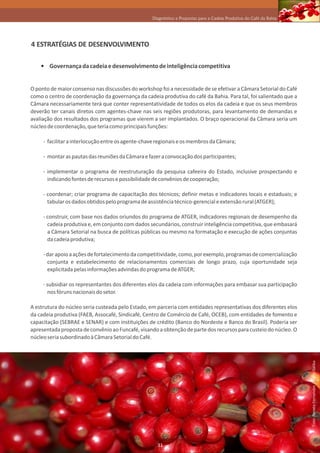 Diagnóstico e Propostas para a Cadeia Produtiva do Café da Bahia




4 ESTRATÉGIAS DE DESENVOLVIMENTO

       Governança da cadeia e desenvolvimento de inteligência competitiva


O ponto de maior consenso nas discussões do workshop foi a necessidade de se efetivar a Câmara Setorial do Café
como o centro de coordenação da governança da cadeia produtiva do café da Bahia. Para tal, foi salientado que a
Câmara necessariamente terá que conter representatividade de todos os elos da cadeia e que os seus membros
deverão ter canais diretos com agentes-chave nas seis regiões produtoras, para levantamento de demandas e
avaliação dos resultados dos programas que vierem a ser implantados. O braço operacional da Câmara seria um
núcleo de coordenação, que teria como principais funções:

     - facilitar a interlocução entre os agente-chave regionais e os membros da Câmara;

     - montar as pautas das reuniões da Câmara e fazer a convocação dos participantes;

     - implementar o programa de reestruturação da pesquisa cafeeira do Estado, inclusive prospectando e
       indicando fontes de recursos e possibilidade de convênios de cooperação;

     - coordenar; criar programa de capacitação dos técnicos; definir metas e indicadores locais e estaduais; e
       tabular os dados obtidos pelo programa de assistência técnico-gerencial e extensão rural (ATGER);

     - construir, com base nos dados oriundos do programa de ATGER, indicadores regionais de desempenho da
       cadeia produtiva e, em conjunto com dados secundários, construir inteligência competitiva, que embasará
       a Câmara Setorial na busca de políticas públicas ou mesmo na formatação e execução de ações conjuntas
       da cadeia produtiva;

     - dar apoio a ações de fortalecimento da competitividade, como, por exemplo, programas de comercialização
       conjunta e estabelecimento de relacionamentos comerciais de longo prazo, cuja oportunidade seja
       explicitada pelas informações advindas do programa de ATGER;

     - subsidiar os representantes dos diferentes elos da cadeia com informações para embasar sua participação
       nos fóruns nacionais do setor.

A estrutura do núcleo seria custeada pelo Estado, em parceria com entidades representativas dos diferentes elos
da cadeia produtiva (FAEB, Assocafé, Sindicafé, Centro de Comércio de Café, OCEB), com entidades de fomento e
capacitação (SEBRAE e SENAR) e com instituições de crédito (Banco do Nordeste e Banco do Brasil). Poderia ser
apresentada proposta de convênio ao Funcafé, visando a obtenção de parte dos recursos para custeio do núcleo. O
núcleo seria subordinado à Câmara Setorial do Café.
                                                                                                                      Foto: Renato Fernandes / Paulo Saliba




                                                     31
 