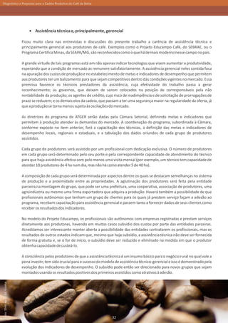 Diagnóstico e Propostas para a Cadeia Produtiva do Café da Bahia




                                          Assistência técnica e, principalmente, gerencial

                                  Ficou muito clara nas entrevistas e discussões do presente trabalho a carência de assistência técnica e
                                  principalmente gerencial aos produtores de café. Exemplos como o Projeto Educampo Café, do SEBRAE, ou o
                                  Programa Certifica Minas, da SEAPA/MG, são reconhecidos como o que há de mais moderno nesse campo no país.

                                  A grande virtude de tais programas está em não apenas indicar tecnologias que visem aumentar a produtividade,
                                  esperando que a condição de mercado as remunere satisfatoriamente. A assistência gerencial neles contida foca
                                  na apuração dos custos de produção e no estabelecimento de metas e indicadores de desempenho que permitem
                                  aos produtores ter um balizamento para que sejam competitivos dentro das condições vigentes no mercado. Essa
                                  premissa favorece os técnicos prestadores da assistência, cuja efetividade do trabalho passa a gerar
                                  reconhecimento; os governos, que deixam de serem colocados na posição de corresponsáveis pela não
                                  rentabilidade da produção; os agentes de crédito, cujo risco de inadimplência e de solicitação de prorrogações de
                                  prazo se reduzem; e os demais elos da cadeia, que passam a ter uma segurança maior na regularidade da oferta, já
                                  que a produção se torna menos sujeita às oscilações do mercado.

                                  As diretrizes do programa de ATGER serão dadas pela Câmara Setorial, definindo metas e indicadores que
                                  permitam à produção atender às demandas do mercado. A coordenação do programa, subordinada à Câmara,
                                  conforme exposto no item anterior, fará a capacitação dos técnicos, a definição das metas e indicadores de
                                  desempenho locais, regionais e estaduais, e a tabulação dos dados oriundos de cada grupo de produtores
                                  assistidos.

                                  Cada grupo de produtores será assistido por um profissional com dedicação exclusiva. O número de produtores
                                  em cada grupo será determinado pelo seu porte e pela correspondente capacidade de atendimento do técnico
                                  para que haja assistência efetiva com pelo menos uma visita mensal (por exemplo, um técnico tem capacidade de
                                  atender 10 produtores de 4 ha num dia, mas não há como atender 5 de 40 ha).

                                  A composição de cada grupo será determinada por aspectos dentre os quais se destacam semelhanças no sistema
                                  de produção e a proximidade entre as propriedades. A aglutinação dos produtores será feita pela entidade
                                  parceira na montagem do grupo, que pode ser uma prefeitura, uma cooperativa, associação de produtores, uma
                                  agroindústria ou mesmo uma firma exportadora que adquira a produção. Haverá também a possibilidade de que
                                  profissionais autônomos que tenham um grupo de clientes para os quais já prestem serviço façam a adesão ao
                                  programa, recebam capacitação para assistência gerencial e passem tanto a fornecer dados de seus clientes como
                                  receber os resultados dos indicadores.

                                  No modelo do Projeto Educampo, os profissionais são autônomos com empresas registradas e prestam serviços
                                  diretamente aos produtores, havendo em muitos casos subsídio dos custos por parte das entidades parceiras.
                                  Acreditamos ser interessante manter aberta a possibilidade das entidades contratarem os profissionais, mas os
                                  resultados de outros estados indicam que, mesmo que haja subsídio, a assistência técnica não deve ser fornecida
                                  de forma gratuita e, se o for de início, o subsídio deve ser reduzido e eliminado na medida em que o produtor
                                  obtenha capacidade de custeá-lo.

                                  A consciência pelos produtores de que a assistência técnica é um insumo básico para o negócio rural no qual vale a
                                  pena investir, tem sido crucial para o sucesso do modelo de assistência técnico-gerencial e isso é demonstrado pela
                                  evolução dos indicadores de desempenho. O subsídio pode então ser direcionado para novos grupos que sejam
                                  montados usando os resultados positivos dos primeiros assistidos como atrativos à adesão.
Foto: Sílvio Ávila - Ed. Gazeta




                                                                                        32
 