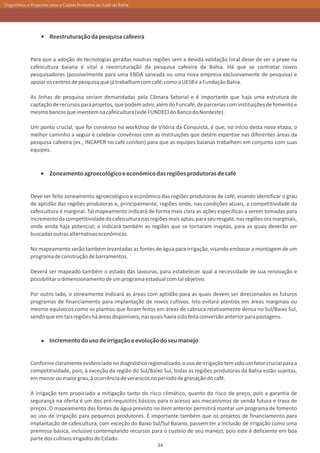 Diagnóstico e Propostas para a Cadeia Produtiva do Café da Bahia




                       Reestruturação da pesquisa cafeeira


             Para que a adoção de tecnologias geradas noutras regiões sem a devida validação local deixe de ser a praxe na
             cafeicultura baiana é vital a reestruturação da pesquisa cafeeira da Bahia. Há que se contratar novos
             pesquisadores (possivelmente para uma EBDA saneada ou uma nova empresa exclusivamente de pesquisa) e
             apoiar os centros de pesquisa que já trabalham com café, como a UESB e a Fundação Bahia.

             As linhas de pesquisa seriam demandadas pela Câmara Setorial e é importante que haja uma estrutura de
             captação de recursos para projetos, que podem advir, além do Funcafé, de parcerias com instituições de fomento e
             mesmo bancos que investem na cafeicultura (vide FUNDECI do Banco do Nordeste).

             Um ponto crucial, que foi consenso no workshop de Vitória da Conquista, é que, no início desta nova etapa, o
             melhor caminho a seguir é celebrar convênios com as instituições que detêm expertise nas diferentes áreas da
             pesquisa cafeeira (ex., INCAPER no café conilon) para que as equipes baianas trabalhem em conjunto com suas
             equipes.



                       Zoneamento agroecológico e econômico das regiões produtoras de café


             Deve ser feito zoneamento agroecológico e econômico das regiões produtoras de café, visando identificar o grau
             de aptidão das regiões produtoras e, principalmente, regiões onde, nas condições atuais, a competitividade da
             cafeicultura é marginal. Tal mapeamento indicará de forma mais clara as ações específicas a serem tomadas para
             incremento da competitividade da cafeicultura nas regiões mais aptas; para seu resgate, nas regiões ora marginais,
             onde ainda haja potencial; e indicará também as regiões que se tornaram inaptas, para as quais deverão ser
             buscadas outras alternativas econômicas.

             No mapeamento serão também levantadas as fontes de água para irrigação, visando embasar a montagem de um
             programa de construção de barramentos.

             Deverá ser mapeado também o estado das lavouras, para estabelecer qual a necessidade de sua renovação e
             possibilitar o dimensionamento de um programa estadual com tal objetivo.

             Por outro lado, o zoneamento indicará as áreas com aptidão para as quais devem ser direcionados os futuros
             programas de financiamento para implantação de novos cultivos. Isto evitará plantios em áreas marginais ou
             mesmo equívocos como os plantios que foram feitos em áreas de cabruca relativamente densa no Sul/Baixo Sul,
             sendo que em tais regiões há áreas disponíveis, nas quais havia sido feita conversão anterior para pastagens.



                       Incremento do uso de irrigação e evolução do seu manejo


             Conforme claramente evidenciado no diagnóstico regionalizado, o uso de irrigação tem sido um fator crucial para a
             competitividade, pois, à exceção da região do Sul/Baixo Sul, todas as regiões produtoras da Bahia estão sujeitas,
             em menor ou maior grau, à ocorrência de veranicos no período de granação do café.

             A irrigação tem propiciado a mitigação tanto do risco climático, quanto do risco de preço, pois a garantia de
             segurança na oferta é um dos pré-requisitos básicos para o acesso aos mecanismos de venda futura e trava de
             preços. O mapeamento das fontes de água previsto no item anterior permitirá montar um programa de fomento
             ao uso de irrigação para pequenos produtores. É importante também que os projetos de financiamento para
             implantação de cafeicultura, com exceção do Baixo Sul/Sul Baiano, passem ter a inclusão de irrigação como uma
             premissa básica, inclusive contemplando recursos para o custeio de seu manejo, pois este é deficiente em boa
             parte dos cultivos irrigados do Estado.
                                                                   34
 