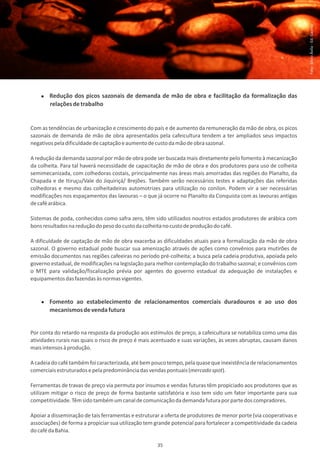 Foto: Sílvio Ávila - Ed. Gazeta
        Redução dos picos sazonais de demanda de mão de obra e facilitação da formalização das
        relações de trabalho


Com as tendências de urbanização e crescimento do país e de aumento da remuneração da mão de obra, os picos
sazonais de demanda de mão de obra apresentados pela cafeicultura tendem a ter ampliados seus impactos
negativos pela dificuldade de captação e aumento de custo da mão de obra sazonal.

A redução da demanda sazonal por mão de obra pode ser buscada mais diretamente pelo fomento à mecanização
da colheita. Para tal haverá necessidade de capacitação de mão de obra e dos produtores para uso de colheita
semimecanizada, com colhedoras costais, principalmente nas áreas mais amorradas das regiões do Planalto, da
Chapada e de Itiruçu/Vale do Jiquiriçá/ Brejões. Também serão necessários testes e adaptações das referidas
colhedoras e mesmo das colheitadeiras automotrizes para utilização no conilon. Podem vir a ser necessárias
modificações nos espaçamentos das lavouras – o que já ocorre no Planalto da Conquista com as lavouras antigas
de café arábica.

Sistemas de poda, conhecidos como safra zero, têm sido utilizados noutros estados produtores de arábica com
bons resultados na redução do peso do custo da colheita no custo de produção do café.

A dificuldade de captação de mão de obra exacerba as dificuldades atuais para a formalização da mão de obra
sazonal. O governo estadual pode buscar sua amenização através de ações como convênios para mutirões de
emissão documentos nas regiões cafeeiras no período pré-colheita; a busca pela cadeia produtiva, apoiada pelo
governo estadual, de modificações na legislação para melhor contemplação do trabalho sazonal; e convênios com
o MTE para validação/fiscalização prévia por agentes do governo estadual da adequação de instalações e
equipamentos das fazendas às normas vigentes.


        Fomento ao estabelecimento de relacionamentos comerciais duradouros e ao uso dos
        mecanismos de venda futura


Por conta do retardo na resposta da produção aos estímulos de preço, a cafeicultura se notabiliza como uma das
atividades rurais nas quais o risco de preço é mais acentuado e suas variações, às vezes abruptas, causam danos
mais intensos à produção.

A cadeia do café também foi caracterizada, até bem pouco tempo, pela quase que inexistência de relacionamentos
comerciais estruturados e pela predominância das vendas pontuais (mercado spot).

Ferramentas de travas de preço via permuta por insumos e vendas futuras têm propiciado aos produtores que as
utilizam mitigar o risco de preço de forma bastante satisfatória e isso tem sido um fator importante para sua
competitividade. Têm sido também um canal de comunicação da demanda futura por parte dos compradores.

Apoiar a disseminação de tais ferramentas e estruturar a oferta de produtores de menor porte (via cooperativas e
associações) de forma a propiciar sua utilização tem grande potencial para fortalecer a competitividade da cadeia
do café da Bahia.

                                                     35
 