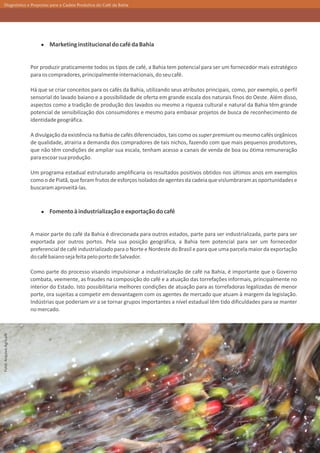 Diagnóstico e Propostas para a Cadeia Produtiva do Café da Bahia




                                 Marketing institucional do café da Bahia


                         Por produzir praticamente todos os tipos de café, a Bahia tem potencial para ser um fornecedor mais estratégico
                         para os compradores, principalmente internacionais, do seu café.

                         Há que se criar conceitos para os cafés da Bahia, utilizando seus atributos principais, como, por exemplo, o perfil
                         sensorial do lavado baiano e a possibilidade de oferta em grande escala dos naturais finos do Oeste. Além disso,
                         aspectos como a tradição de produção dos lavados ou mesmo a riqueza cultural e natural da Bahia têm grande
                         potencial de sensibilização dos consumidores e mesmo para embasar projetos de busca de reconhecimento de
                         identidade geográfica.

                         A divulgação da existência na Bahia de cafés diferenciados, tais como os super premium ou mesmo cafés orgânicos
                         de qualidade, atrairia a demanda dos compradores de tais nichos, fazendo com que mais pequenos produtores,
                         que não têm condições de ampliar sua escala, tenham acesso a canais de venda de boa ou ótima remuneração
                         para escoar sua produção.

                         Um programa estadual estruturado amplificaria os resultados positivos obtidos nos últimos anos em exemplos
                         como o de Piatã, que foram frutos de esforços isolados de agentes da cadeia que vislumbraram as oportunidades e
                         buscaram aproveitá-las.



                                 Fomento à industrialização e exportação do café


                         A maior parte do café da Bahia é direcionada para outros estados, parte para ser industrializada, parte para ser
                         exportada por outros portos. Pela sua posição geográfica, a Bahia tem potencial para ser um fornecedor
                         preferencial de café industrializado para o Norte e Nordeste do Brasil e para que uma parcela maior da exportação
                         do café baiano seja feita pelo porto de Salvador.

                         Como parte do processo visando impulsionar a industrialização de café na Bahia, é importante que o Governo
                         combata, veemente, as fraudes na composição do café e a atuação das torrefações informais, principalmente no
                         interior do Estado. Isto possibilitaria melhores condições de atuação para as torrefadoras legalizadas de menor
                         porte, ora sujeitas a competir em desvantagem com os agentes de mercado que atuam à margem da legislação.
                         Indústrias que poderiam vir a se tornar grupos importantes a nível estadual têm tido dificuldades para se manter
                         no mercado.
Foto: Arquivo Agricafé




                                                                               36
 