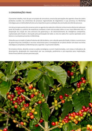 Diagnóstico e Propostas para a Cadeia Produtiva do Café da Bahia




5 CONSIDERAÇÕES FINAIS

O presente trabalho, mais do que um projeto de consultoria, emana das percepções dos agentes-chave da cadeia
produtiva ouvidos nas entrevistas do processo regionalizado de diagnóstico e cuja presença no Workshop
Estratégias para o Café da Bahia foi de suma importância para a validação das conclusões do referido processo.

Um dos principais pontos de consenso entre os agentes da cadeia foi a falta de conhecimento efetivo da cadeia por
parte do Estado e a carência de estatísticas confiáveis e bem estruturadas sobre os seus mais diferentes elos. A
proposição da criação de uma estrutura de governança e de desenvolvimento de inteligência competitiva,
capitaneada pelo Estado e alicerçada pela participação de todos os elos da cadeia foi o ponto apontado como
básico e crucial pelos presentes no Workshop.

O desafio que se impõe à Cadeia Produtiva do Café da Bahia, com o devido apoio do Estado, é dotar a sua estrutura
de governança das condições e recursos necessários para a concepção de um plano diretor com base nas linhas
estratégicas compiladas no Workshop e/ou sugeridas no presente trabalho.

De tal plano diretor, deverão constar as ações estratégicas a serem implementadas, com metas e indicadores de
desempenho, designação de responsáveis por sua condução, parâmetros e pré-requisitos para implantação,
fontes financiadoras e prazos para execução.




                                                                                                                      Foto: Heckel Júnior - SEAGRI




                                                     37
 