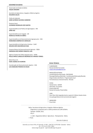 GOVERNO DA BAHIA
Governador do Estado da Bahia
JAQUES WAGNER

Secretário da Agricultura, Irrigação e Reforma Agrária
EDUARDO SALLES

Chefia de Gabinete
JAIRO ALFREDO OLIVEIRA CARNEIRO

Diretoria Geral
JUCIMARA RODRIGUES DOS SANTOS

Superintendência de Política do Agronegócio - SPA
JAIRO VAZ

Superintendência de Irrigação - SIR
MARCELLO NUNES DE ABREU

Superintendência de Desenvolvimento Agropecuário - SDA
RAIMUNDO SAMPAIO DE CARVALHO

Superintendência de Agricultura Familiar – SUAF
WILSON JOSÉ VASCONCELOS DIAS

Empresa Baiana de Desenvolvimento Agrícola – EBDA
EMERSON JOSÉ OSÓRIO PIMENTEL LEAL

Agência Estadual de Defesa Agropecuária – ADAB
PAULO EMÍLIO LANDULFO MEDRADO DE VINHAES TORRES

Bahia Pesca S.A.
ISAAC ALBAGLI DE ALMEIDA
                                                                        FICHA TÉCNICA
Coordenação de Desenvolvimento Agrário – CDA
                                                                        ELABORAÇÃO
LUIS ANSELMO PEREIRA DE SOUZA
                                                                        Renato Hortélio Fernandes
                                                                        renato.h.fernandes@gmail.com

                                                                        PRODUÇÃO EDITORIAL
                                                                        Coordenação de Informação - SPA/SEAGRI
                                                                        Rosangela Barbosa Machado - Coordenação/Editoração/Revisão
                                                                        Diogo Cardoso de Oliveira - Programação visual
                                                                        Fernanda Sousa / Geiziane Santos - Revisão

                                                                        FOTOS
                                                                        Heckel Júnior - SEAGRI
                                                                        Sílvio Ávila - Ed. Gazeta
                                                                        Arquivo Agricafé
                                                                        Renato Fernandes / Paulo Saliba

                                                                        CAPA
                                                                        Foto Sílvio Ávila (agradecimento especial à Editora Gazeta Santa
                                                                        Cruz pela gentileza no fornecimento da imagem)

                                                                        IMPRESSÃO
                                                                        Press Color


                                  Bahia. Secretaria da Agricultura, Irrigação e Reforma Agrária.
                                     Diagnóstico e propostas para a cadeia produtiva do café da Bahia.
                                     Salvador: SEAGRI, 2011.
                                     40 p il.
                                        1. Café - Diagnóstico Bahia 2. Agricultura - Planejamento - Bahia.
                                   I. Título
                                                                                      CDU 633.73 (814.2)

                        Avenida Luiz Viana Filho, 4ª Avenida, nº 405 - CAB CEP: 41745-002 -Salvador - Bahia
                                                     Tel.: (71) 3115-2783 / 2862
                                        www.seagri.ba.gov.br - agronews@seagri.ba.gov.br
 