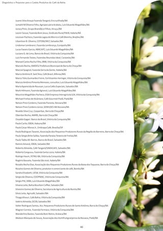 Diagnóstico e Propostas para a Cadeia Produtiva do Café da Bahia




             Juarez Silva Araujo Fazenda Tangará, Encruzilhada/BA
             Jumahil M Oliveira Filho, Agropecuária Arakatu, Luís Eduardo Magalhães/BA
             Juracy Pires, Grupo Brandão e Filhos, Itiruçu/BA
             Leonir Sossai, Fazenda Bom Jesus, Sindicato Rural/FAEB, Itabela/BA
             Lessivan Pacheco, Fazenda Lagoa do Morro e Café Mainha, Brejões/BA
             Libanilson B. Oliveira, COTEBA/MLT, Salvador/BA
             Lindomar Lembranci, Fazenda Lembrança, Eunápolis/BA
             Lucas Favaro Garcia, ABACAFÉ, Luís Eduardo Magalhães/BA
             Luciano G. de Lima, Banco do Brasil, Vitória da Conquista/BA
             Luís Fernando Tostes, Fazendas Reunidas Ideal, Caravelas/BA
             Manoel Carlos Rocha Filho, BNB, Vitória da Conquista/BA
             Marcelo Rocha, AMDES/ Prefeitura Municipal de Barra do Choça/BA
             Marcial Spagnol, Fazenda Serra da Gente, Itabela/BA
             Marco Antônio R. Sant'Ana, Café Brasil, Alfenas/MG
             Marco Túlio Guimarães Freire, Fertilizantes Heringer, Vitória da Conquista/BA
             Marcos Antônio Pimenta Menezes, consultor, Luís Eduardo Magalhães/BA
             Maria Aparecida de Roussan, Lucca Cafés Especiais, Salvador/BA
             Mark Hillmann, Fazenda Agronol, Luís Eduardo Magalhães/BA
             Maurício Magalhães Pacheco, EISA Empresa Interagrícola S/A, Vitória da Conquista/BA
             Michael Freitas de Alcântara, Café Gourmet Piatã, Piatã/BA
             Nelson Pires Cordeiro, Fazenda Floresta, Ibicoara/BA
             Nelson Pires Cordeiro Júnior, SEMUDES-BA Ibicoara/BA
             Nivaldo Silva Cruz, Cooperbac, Barra do Choça/BA
             Oberdan Rocha, AMIRS, Barra do Choça/BA
             Osvaldo Gagari. Banco do Brasil, Vitória da Conquista/BA
             Paulo Carilo, EBDA, Itabuna/BA
             Paulo Cesar Afonso Jr., Embrapa Café, Brasília/DF
             Paulo Rodrigues Tavares, Associação dos Pequenos Produtores Rurais da Região do Barreiro, Barra do Choça/BA
             Paulo Sérgio Brito Saliba, Fazenda Paraíso Teixeira de Freitas/BA
             Paulo Tadeu M. Barros, Banco do Brasil, Salvador/BA
             Ramiro Amaral, EBDA, Salvador/BA
             Roberto Almeida, Café Tangará/SINDICAFE, Salvador/BA
             Roberto Cangussu, Fazenda Santa Lúcia, Itabela/BA
             Rodrigo Haum, FETAG-BA, Vitória da Conquista/BA
             Rogério Bassete, Fazenda São José, Itabela/BA
             Rosabis Rocha Dias, Associação dos Pequenos Produtores Rurais da Baixa dos Taquaras, Barra do Choça/BA
             Rosalvo Gomes de Oliveira, produtor e comerciante de café, Bonito/BA
             Sandra Elizabeth, UESB, Vitória da Conquista/BA
             Sérgio de Oliveira, COOPMAC, Vitória da Conquista/BA
             Sérgio Pitt, AIBA, Luís Eduardo Magalhães/BA
             Silvana Leite, Bahia Bourbon Coffee, Salvador/BA
             Silvestre Gomes de Oliveira, Secretaria de Agricultura de Bonito/BA
             Sílvio Leite, Agricafé, Salvador/BA
             Thiago Khouri, Café Bahia, Vitória da Conquista/BA
             Valério Almeida, OCEB, Salvador/BA
             Valter Rodrigues Santos, Ass. Pequenos Produtores Rurais de Santo Antônio, Barra do Choça/BA
             Wagner Correia , Fazenda Fermaco, Vitória da Conquista/BA
             Wanderlino Bastos, Fazenda Bom Retiro, Arataca/BA
             Wedson Marques de Souza, Associação dos Hortifrutigranjeiros da Ressaca, Piatã/BA


                                                                                 40
 