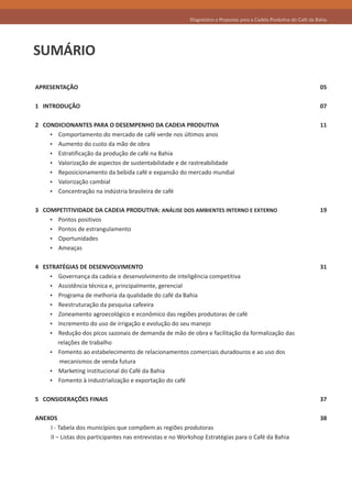 Diagnóstico e Propostas para a Cadeia Produtiva do Café da Bahia




SUMÁRIO

APRESENTAÇÃO                                                                                                          05

1 INTRODUÇÃO                                                                                                          07

2 CONDICIONANTES PARA O DESEMPENHO DA CADEIA PRODUTIVA                                                                11
    Ÿ Comportamento do mercado de café verde nos últimos anos
    Ÿ Aumento do custo da mão de obra
    Ÿ Estratificação da produção de café na Bahia
    Ÿ Valorização de aspectos de sustentabilidade e de rastreabilidade
    Ÿ Reposicionamento da bebida café e expansão do mercado mundial
    Ÿ Valorização cambial
    Ÿ Concentração na indústria brasileira de café


3 COMPETITIVIDADE DA CADEIA PRODUTIVA: ANÁLISE DOS AMBIENTES INTERNO E EXTERNO                                        19
    Ÿ Pontos positivos
    Ÿ Pontos de estrangulamento
    Ÿ Oportunidades
    Ÿ Ameaças


4 ESTRATÉGIAS DE DESENVOLVIMENTO                                                                                      31
    Ÿ Governança da cadeia e desenvolvimento de inteligência competitiva
    Ÿ Assistência técnica e, principalmente, gerencial
    Ÿ Programa de melhoria da qualidade do café da Bahia
    Ÿ Reestruturação da pesquisa cafeeira
    Ÿ Zoneamento agroecológico e econômico das regiões produtoras de café
    Ÿ Incremento do uso de irrigação e evolução do seu manejo
    Ÿ Redução dos picos sazonais de demanda de mão de obra e facilitação da formalização das
       relações de trabalho
    Ÿ Fomento ao estabelecimento de relacionamentos comerciais duradouros e ao uso dos
        mecanismos de venda futura
    Ÿ Marketing institucional do Café da Bahia
    Ÿ Fomento à industrialização e exportação do café


5 CONSIDERAÇÕES FINAIS                                                                                                37

ANEXOS                                                                                                                38
    I - Tabela dos municípios que compõem as regiões produtoras
    II – Listas dos participantes nas entrevistas e no Workshop Estratégias para o Café da Bahia
 