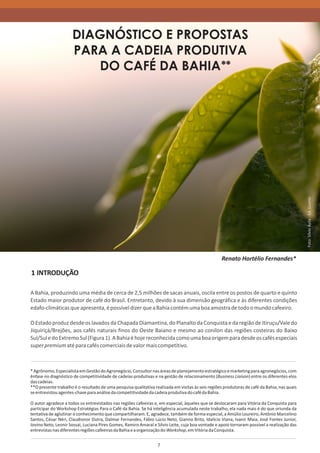DIAGNÓSTICO E PROPOSTAS
                     PARA A CADEIA PRODUTIVA
                        DO CAFÉ DA BAHIA **




                                                                                                                                              Foto: Sílvio Ávila - Ed. Gazeta
                                                                                                   Renato Hortélio Fernandes*

1 INTRODUÇÃO

A Bahia, produzindo uma média de cerca de 2,5 milhões de sacas anuais, oscila entre os postos de quarto e quinto
Estado maior produtor de café do Brasil. Entretanto, devido à sua dimensão geográfica e às diferentes condições
edafo-climáticas que apresenta, é possível dizer que a Bahia contém uma boa amostra de todo o mundo cafeeiro.

O Estado produz desde os lavados da Chapada Diamantina, do Planalto da Conquista e da região de Itiruçu/Vale do
Jiquiriçá/Brejões, aos cafés naturais finos do Oeste Baiano e mesmo ao conilon das regiões costeiras do Baixo
Sul/Sul e do Extremo Sul (Figura 1). A Bahia é hoje reconhecida como uma boa origem para desde os cafés especiais
super premium até para cafés comerciais de valor mais competitivo.



* Agrônomo, Especialista em Gestão do Agronegócio, Consultor nas áreas de planejamento estratégico e marketing para agronegócios, com
ênfase no diagnóstico de competitividade de cadeias produtivas e na gestão de relacionamento (Business Liaison) entre os diferentes elos
das cadeias.
**O presente trabalho é o resultado de uma pesquisa qualitativa realizada em visitas às seis regiões produtoras de café da Bahia, nas quais
se entrevistou agentes-chave para análise da competitividade da cadeia produtiva do café da Bahia.

O autor agradece a todos os entrevistados nas regiões cafeeiras e, em especial, àqueles que se deslocaram para Vitória da Conquista para
participar do Workshop Estratégias Para o Café da Bahia. Se há inteligência acumulada neste trabalho, ela nada mais é do que oriunda da
tentativa de aglutinar o conhecimento que compartilharam. E, agradece, também de forma especial, a Amúlio Loureiro, Antônio Marcelino
Santos, César Néri, Claudionor Dutra, Dalmar Fernandes, Fábio Lúcio Neto, Gianno Brito, Idalício Viana, Ivanir Maia, José Fontes Junior,
Jovino Neto, Leonir Sossai, Luciana Pires Gomes, Ramiro Amaral e Silvio Leite, cuja boa vontade e apoio tornaram possível a realização das
entrevistas nas diferentes regiões cafeeiras da Bahia e a organização do Workshop, em Vitória da Conquista.


                                                                  7
 